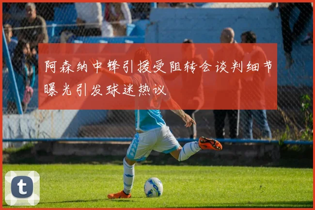 阿森纳中锋引援受阻转会谈判细节曝光引发球迷热议