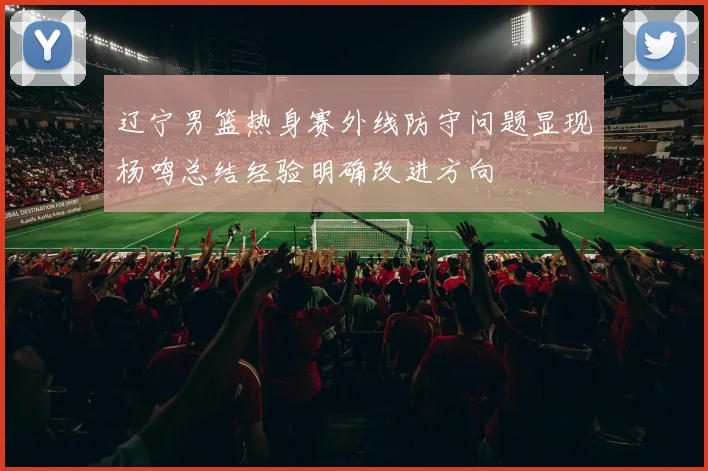 辽宁男篮热身赛外线防守问题显现杨鸣总结经验明确改进方向