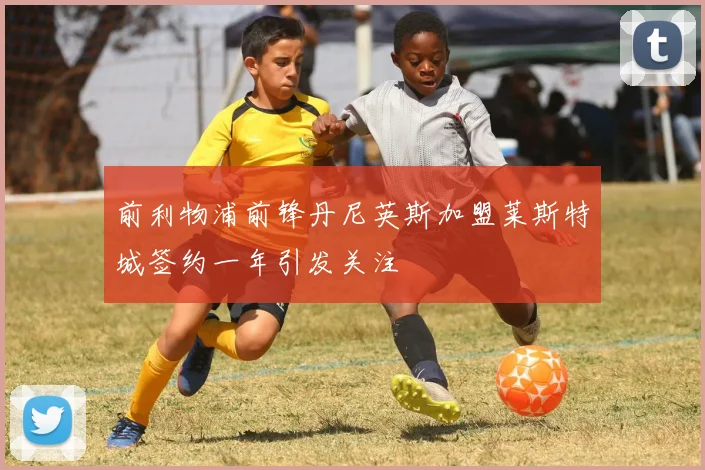 前利物浦前锋丹尼英斯加盟莱斯特城签约一年引发关注