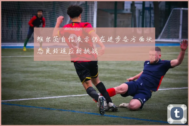 维尔茨自信表示仍在进步各方面状态良好适应新挑战