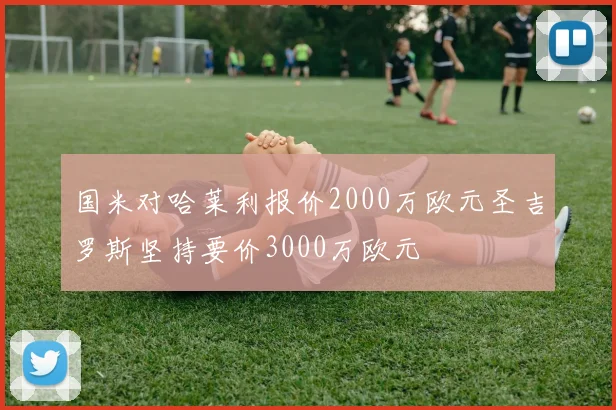 国米对哈莱利报价2000万欧元圣吉罗斯坚持要价3000万欧元