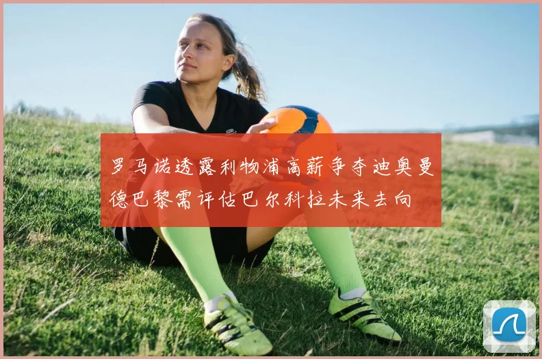 罗马诺透露利物浦高薪争夺迪奥曼德巴黎需评估巴尔科拉未来去向