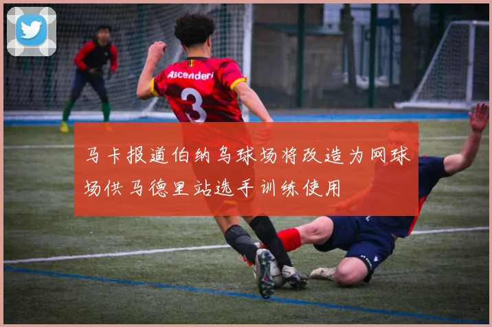 马卡报道伯纳乌球场将改造为网球场供马德里站选手训练使用