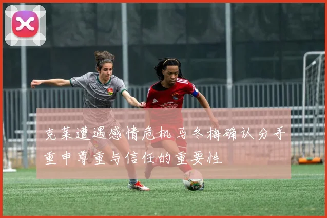 克莱遭遇感情危机马冬梅确认分手重申尊重与信任的重要性