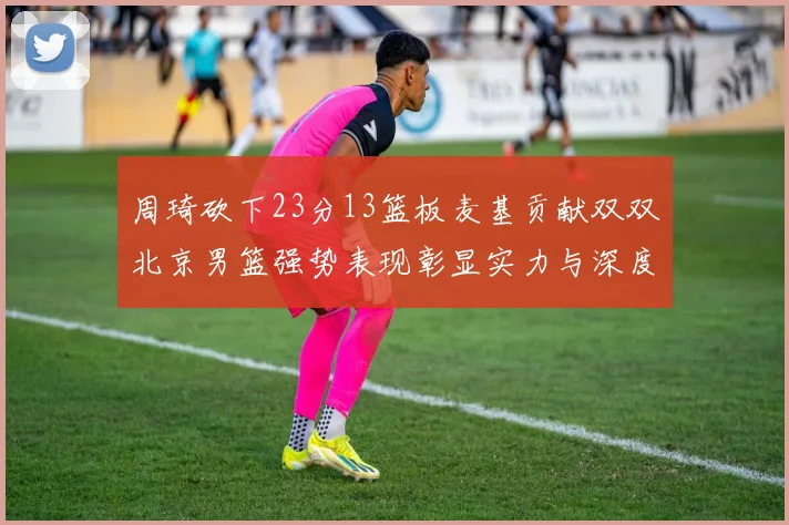 周琦砍下23分13篮板麦基贡献双双北京男篮强势表现彰显实力与深度