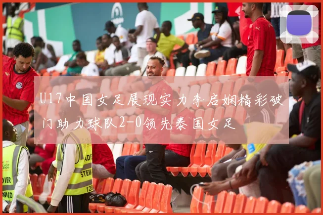 U17中国女足展现实力李启娴精彩破门助力球队2-0领先泰国女足