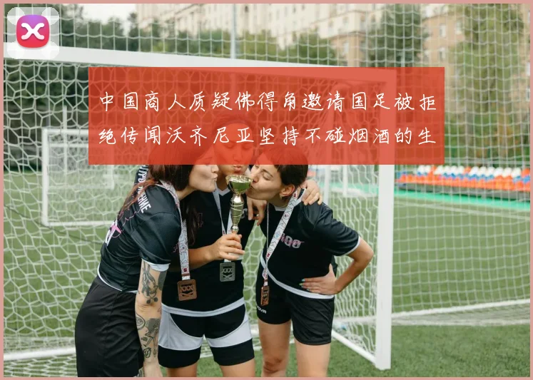 中国商人质疑佛得角邀请国足被拒绝传闻沃齐尼亚坚持不碰烟酒的生活方式