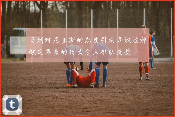 马刺对尼克斯的态度引发争议这种缺乏尊重的行为令人难以接受