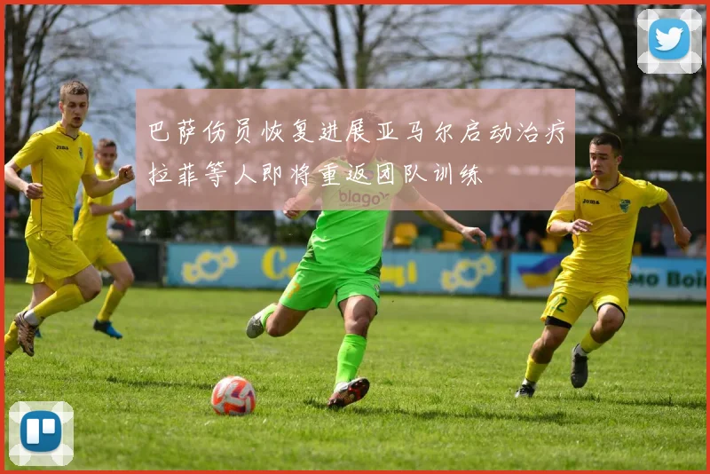 巴萨伤员恢复进展亚马尔启动治疗拉菲等人即将重返团队训练