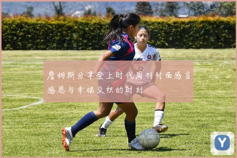 詹姆斯分享登上时代周刊封面感言感恩与幸福交织的时刻