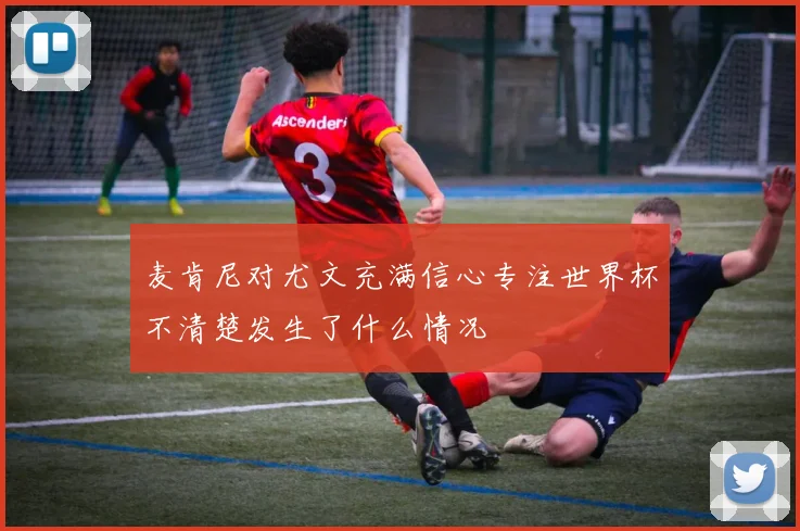 麦肯尼对尤文充满信心专注世界杯不清楚发生了什么情况
