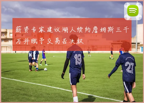 薪资专家建议湖人续约詹姆斯三千万并赋予交易否决权