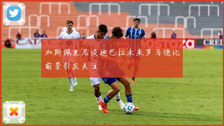 加斯佩里尼谈迪巴拉未来罗马德比前景引发关注