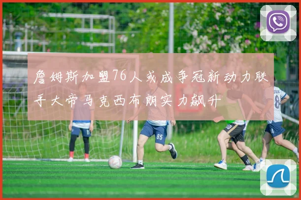 詹姆斯加盟76人或成争冠新动力联手大帝马克西布朗实力飙升