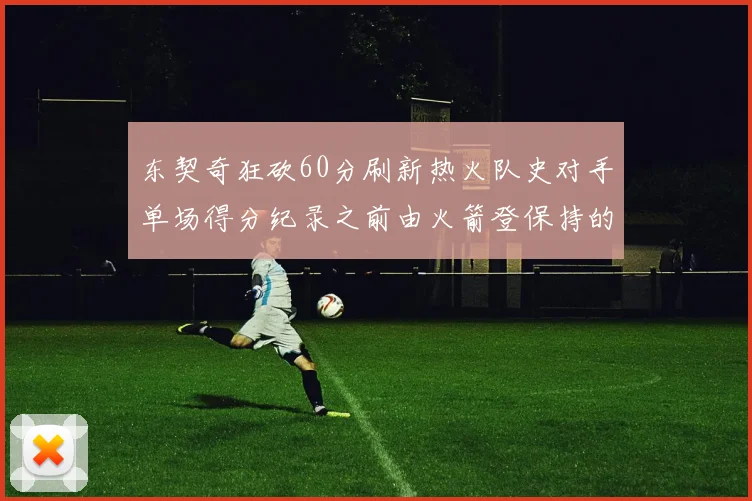 东契奇狂砍60分刷新热火队史对手单场得分纪录之前由火箭登保持的58分被打破
