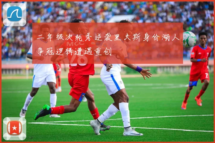 二年级次轮秀逆袭里夫斯身价湖人争冠逻辑遭遇重创