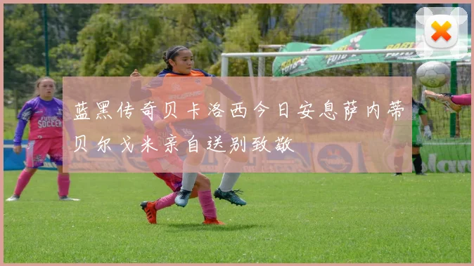 蓝黑传奇贝卡洛西今日安息萨内蒂贝尔戈米亲自送别致敬