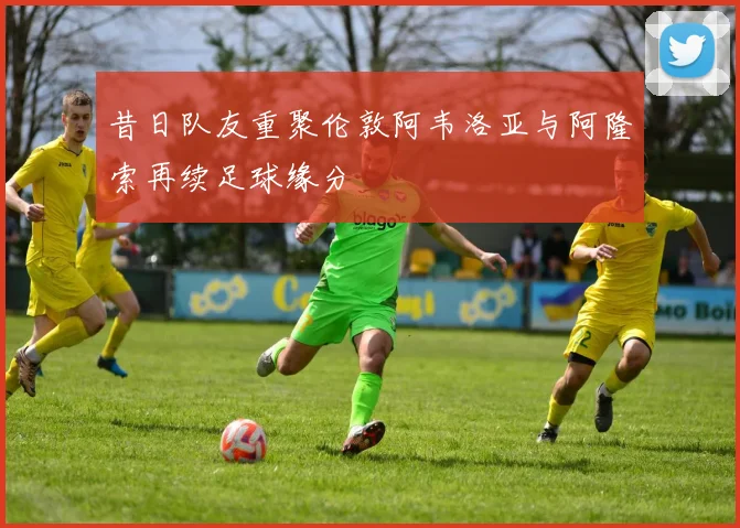 昔日队友重聚伦敦阿韦洛亚与阿隆索再续足球缘分